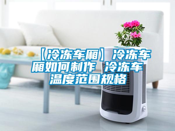 【冷冻车厢】冷冻车厢如何制作 冷冻车温度范围规格