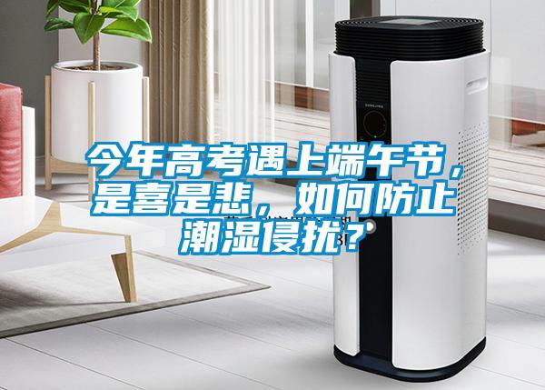 今年高考遇上端午节，是喜是悲，如何防止潮湿侵扰？