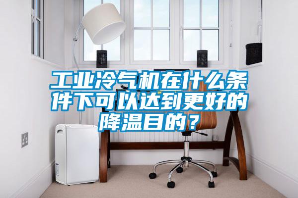 工业冷气机在什么条件下可以达到更好的降温目的？