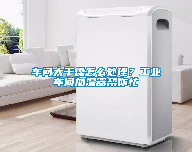 车间太干燥怎么处理？工业车间加湿器帮你忙