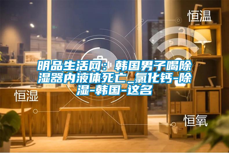 明品生活网：韩国男子喝除湿器内液体死亡_氯化钙-除湿-韩国-这名