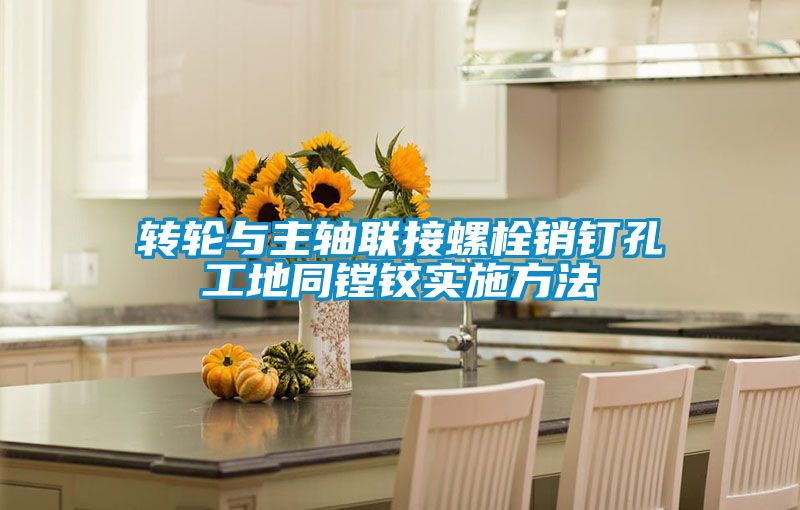 转轮与主轴联接螺栓销钉孔工地同镗铰实施方法